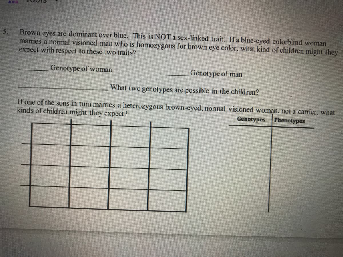 Brown eyes are dominant over blue. This is NOTA sex-linked trait. If a blue-eyed colorblind woman
marries a normal visioned man who is homozygous for brown eye color, what kind of children might they
expect with respect to these two traits?
5.
Genotype of woman
_Genotype of man
What two genotypes are possible in the children?
If one of the sons in turn marries a heterozygous brown-eyed, normal visioned woman, not a carrier, what
kinds of children might they expect?
Genotypes Phenotypes
