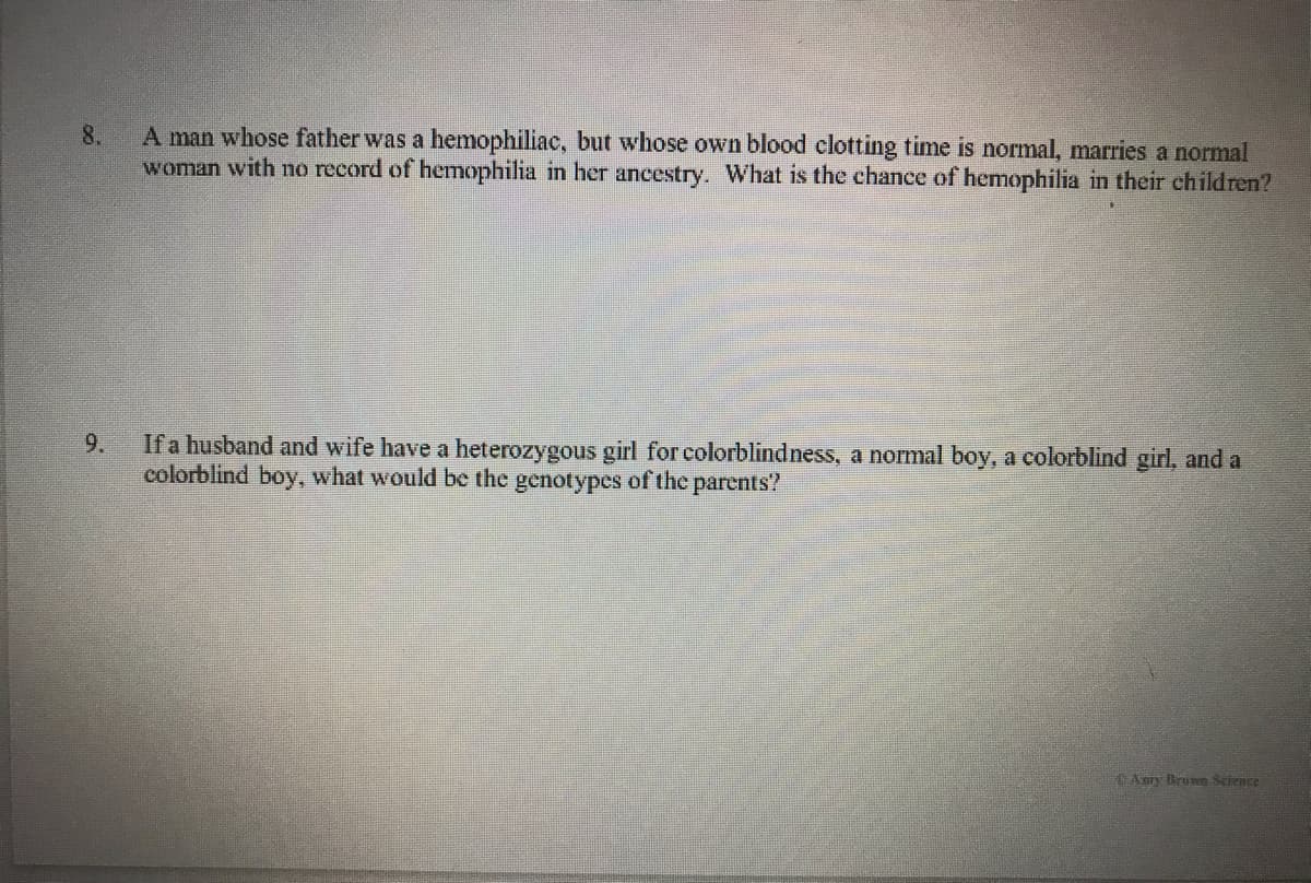 A man whose father was a hemophiliac, but whose own blood clotting time is normal, marries a normal
woman with no record of hemophilia in her ancestry. What is the chance of hemophilia in their children?
8.
If a husband and wife have a heterozygous girl for colorblindness, a normal boy, a colorblind girl, and a
colorblind boy, what would be the genotypes of the parents?
9.
Aory Brun Seience
