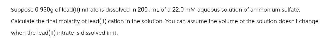 Suppose 0.930g of lead(II) nitrate is dissolved in 200. mL of a 22.0 mM aqueous solution of ammonium sulfate.
Calculate the final molarity of lead(II) cation in the solution. You can assume the volume of the solution doesn't change
when the lead(II) nitrate is dissolved in it.