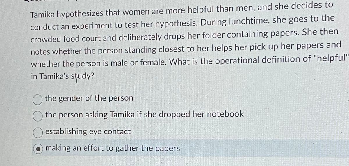 Tamika hypothesizes that women are more helpful than men, and she decides to
conduct an experiment to test her hypothesis. During lunchtime, she goes to the
crowded food court and deliberately drops her folder containing papers. She then
notes whether the person standing closest to her helps her pick up her papers and
whether the person is male or female. What is the operational definition of "helpful"
in Tamika's study?
the gender of the person
the person asking Tamika if she dropped her notebook
establishing eye contact
making an effort to gather the papers