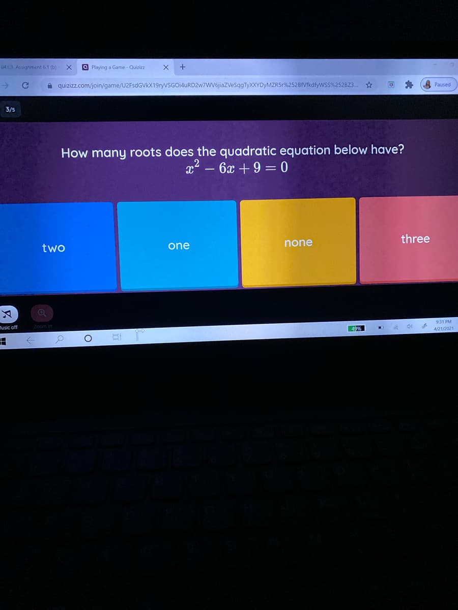 043 Assignment 6.1 (b)
O Playing a Game - Quizizz
A quizizz.com/join/game/U2FsdGVkX19ryVSGOi4uRD2w7WV6jiaZVeSgTyXXYDyMZR5r%252BfVfkdfywss%252BZ3.
A Paused
3/5
How many roots does the quadratic equation below have?
x – 6x + 9 = 0
three
two
one
none
931 PM
Husic off
of
A/21/2021
Zoom in
49%
田
