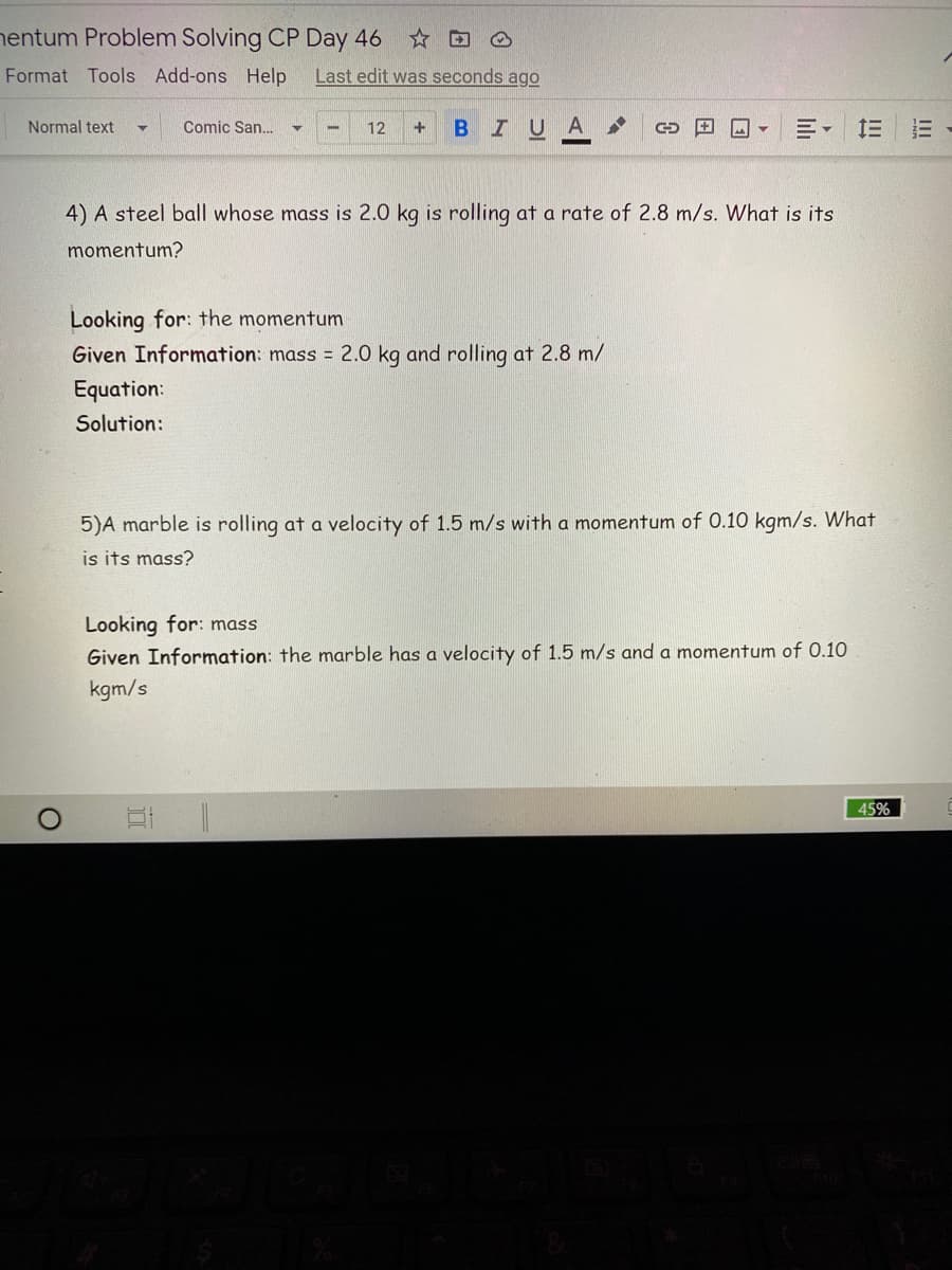 nentum Problem Solving CP Day 46 * O
Format Tools Add-ons Help
Last edit was seconds ago
Normal text
Comic San.
12
BIUA
4) A steel ball whose mass is 2.0 kg is rolling at a rate of 2.8 m/s. What is its
momentum?
Looking for: the momentum
Given Information: mass = 2.0 kg and rolling at 2.8 m/
Equation:
Solution:
5)A marble is rolling at a velocity of 1.5 m/s with a momentum of 0.10 kgm/s. What
is its mass?
Looking for: mass
Given Information: the marble has a velocity of 1.5 m/s and a momentum of 0.10
kgm/s
45%
III
