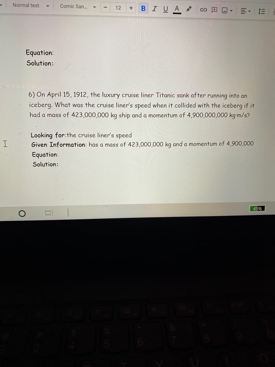Normal text
Comic San...
12
BIUA
+
Equation:
Solution:
6) On April 15, 1912, the luxury cruise liner Titanic sank after running into an
iceberg. What was the cruise liner's speed when it collided with the iceberg if it
had a mass of 423,000,000 kg ship and a momentum of 4,900,000,000 kg-m/s?
Looking for:the cruise liner's speed
Given Information: has a mass of 423,000,000 kg and a momentum of 4,900,000
Equation:
Solution:
45%
