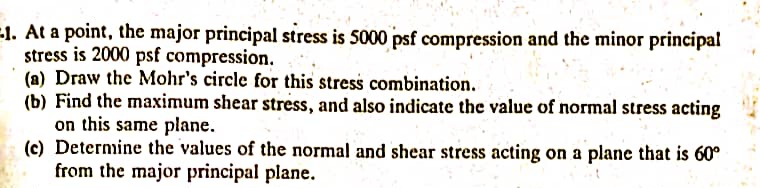 1. At a point, the major principal stress is 5000 psf compression and the minor principal
stress is 2000 psf compression.
(a) Draw the Mohr's circle for this stress combination.
(b) Find the maximum shear stress, and also indicate the value of normal stress acting
on this same plane.
(c) Determine the values of the normal and shear stress acting on a plane that is 60°
from the major principal plane.