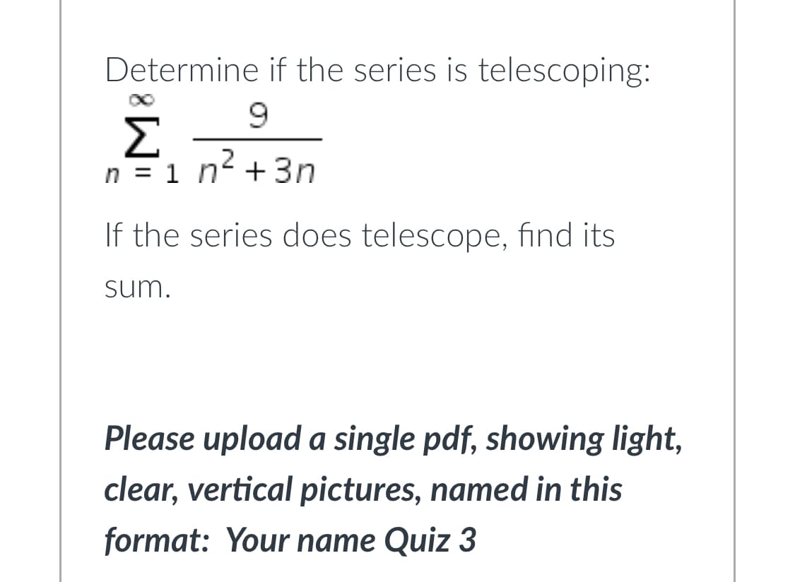 Determine if the series is telescoping:
Σ
n = 1 n +3n
If the series does telescope, find its
sum.
Please upload a single pdf, showing light,
clear, vertical pictures, named in this
format: Your name Quiz 3
