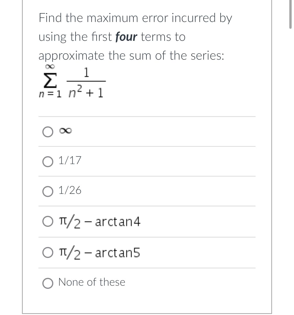 Find the maximum error incurred by
using the first four terms to
approximate the sum of the series:
1
Σ
n=1n² +1
O 1/17
O 1/26
O π/2 - arctan4
O π/2 - arctan5
O None of these