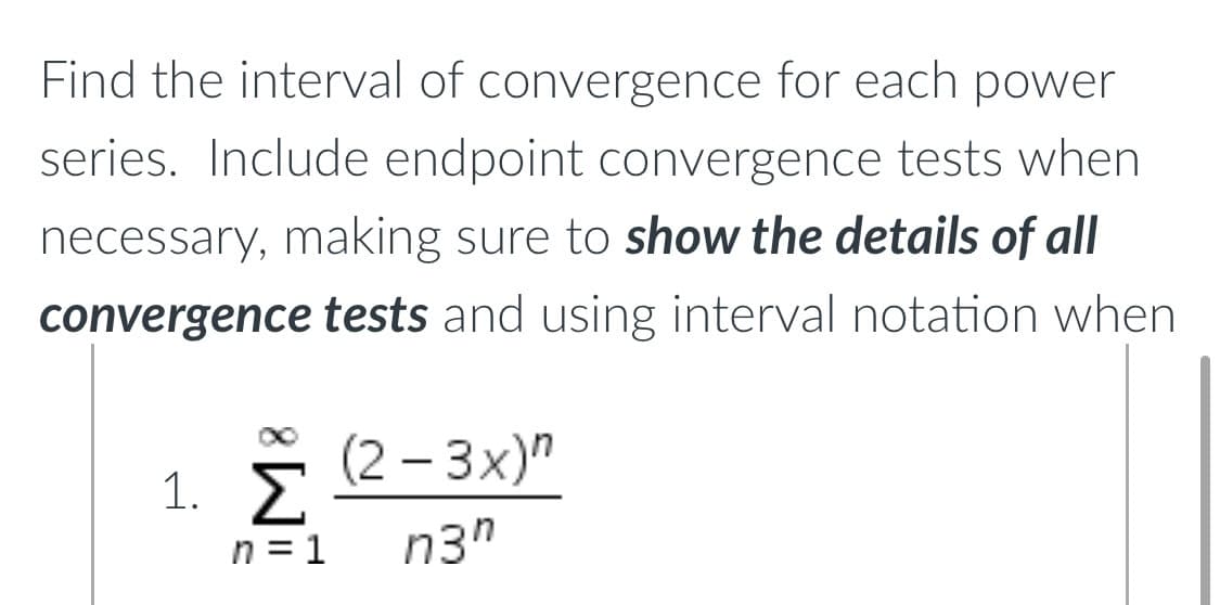 Find the interval of convergence for each power
series. Include endpoint convergence tests when
necessary, making sure to show the details of all
convergence tests and using interval notation when
(2-3x)"
1. Σ
n3⁰
n=1