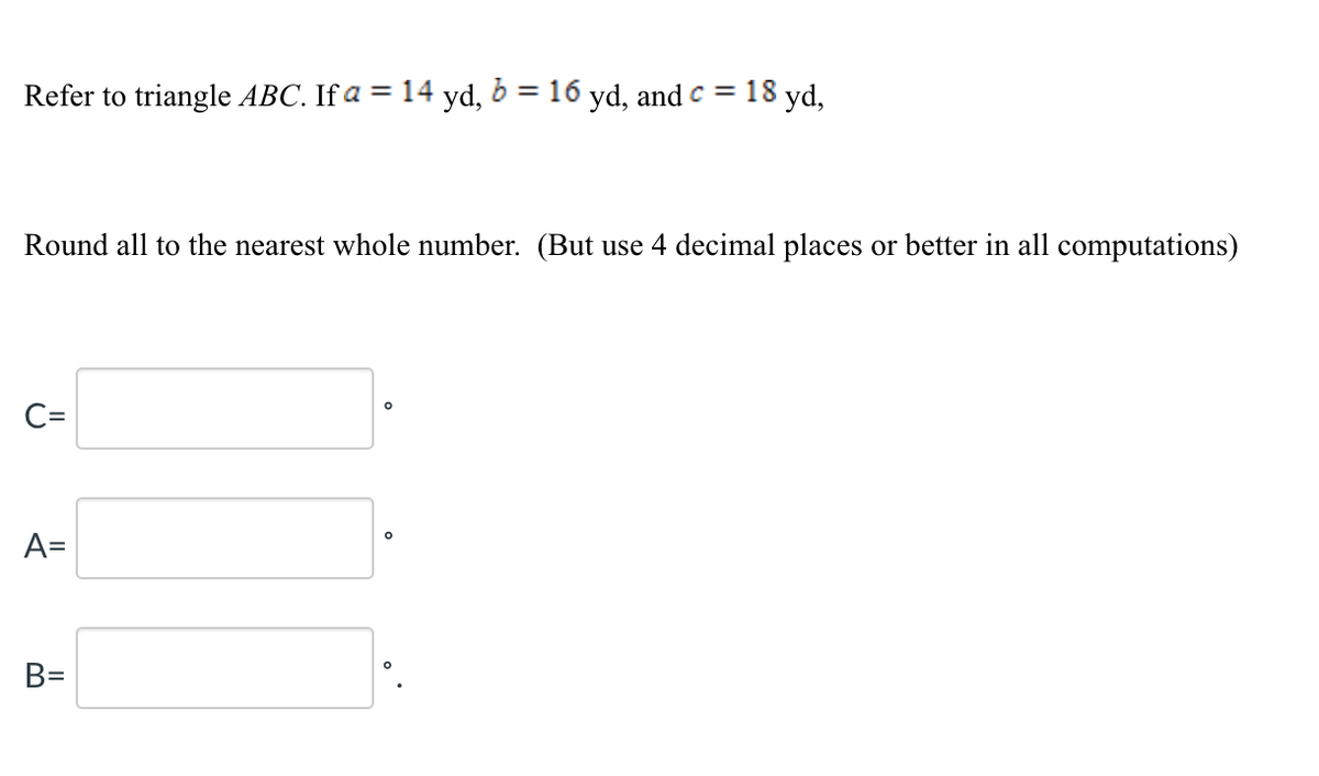 Refer to triangle ABC. If a = 14 yd, 6 = 16 yd, and c =
18 yd,
%3D
Round all to the nearest whole number. (But use 4 decimal places or better in all computations)
C=
A=
B=
