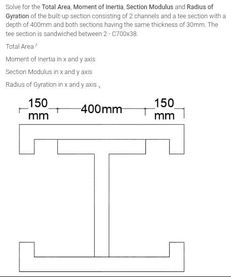 Solve for the Total Area, Moment of Inertia, Section Modulus and Radius of
Gyration of the built-up section consisting of 2 channels and a tee section with a
depth of 400mm and both sections having the same thickness of 30mm. The
tee section is sandwiched between 2 - C700x38.
Total Area
Moment of Inertia in x and y axis
Section Modulus in x and y axis
Radius of Gyration in x and y axis,
150
150
-400mm
mm
mm
