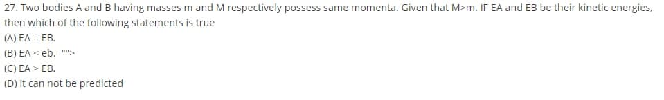 27. Two bodies A and B having masses m and M respectively possess same momenta. Given that M>m. IF EA and EB be their kinetic energies,
then which of the following statements is true
(A) EA = EB.
(B) EA < eb.="">
(C) EA > EB.
(D) it can not be predicted
