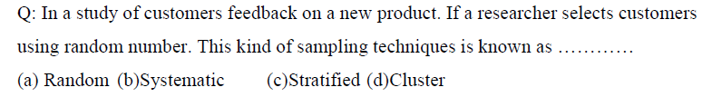 Q: In a study of customers feedback on a new product. If a researcher selects customers
using random number. This kind of sampling techniques is known as
(a) Random (b)Systematic
(c) Stratified (d) Cluster