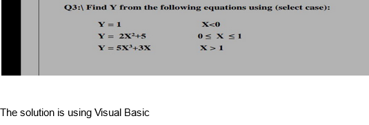 Q3: Find Y from the following equations using (select case):
Y = 1
Y = 2X²+5
Y = 5x³+3X
The solution is using Visual Basic
X<0
0≤ x ≤1
X> 1