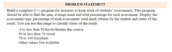 PROBLEM STATEMENT
Build a complete C++ program for lecturers to keep track of students' assessments. This program
should be able to find the sum, average mark and total percentage for each assessment. Display the
assessment type, percentage of each assessment, total mark obtains by the student and status of the
result. You can use this range to classify status of the result.
0 to less than 50 Re-do/Retake this course
50 to less than 70 Good
70 to 100 Excellent
Other values Not available