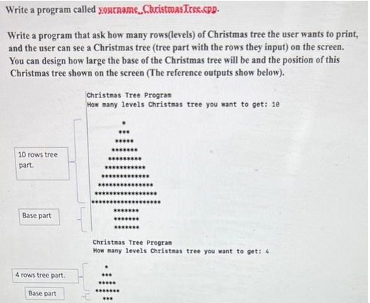 Write a program called yourname, Christmas Tree.cpp.
Write a program that ask how many rows(levels) of Christmas tree the user wants to print,
and the user can see a Christmas tree (tree part with the rows they input) on the screen.
You can design how large the base of the Christmas tree will be and the position of this
Christmas tree shown on the screen (The reference outputs show below).
10 rows tree
part.
Base part
4 rows tree part.
Base part
Christmas Tree Program
How many levels Christmas tree you want to get: 10
********
****
Christmas Tree Program
How many levels Christmas tree you want to get: 4
*******
***