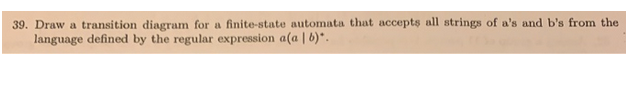 39. Draw a transition diagram for a finite-state automata that accepts all strings of a's and b's from the
language defined by the regular expression a(a | b)*.