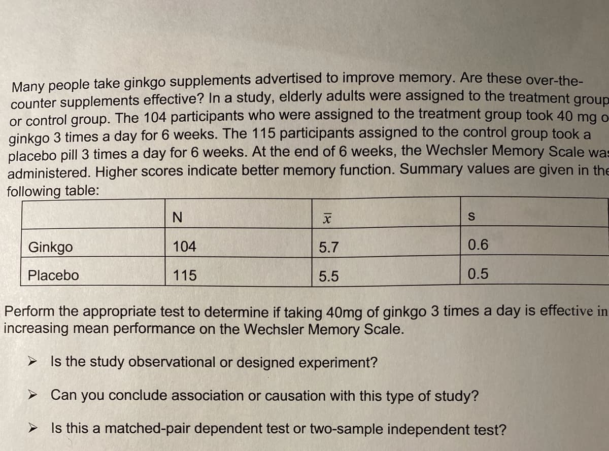 Many people take ginkgo supplements advertised to improve memory. Are these over-the-
counter supplements effective? In a study, elderly adults were assigned to the treatment group
or control group. The 104 participants who were assigned to the treatment group took 40 mg o
ginkgo 3 times a day for 6 weeks. The 115 participants assigned to the control group took a
placebo pill 3 times a day for 6 weeks. At the end of 6 weeks, the Wechsler Memory Scale was
administered. Higher scores indicate better memory function. Summary values are given in the
following table:
N
Ginkgo
104
5.7
0.6
Placebo
115
5.5
0.5
Perform the appropriate test to determine if taking 40mg of ginkgo 3 times a day is effective in
increasing mean performance on the Wechsler Memory Scale.
> Is the study observational or designed experiment?
> Can you conclude association or causation with this type of study?
Is this a matched-pair dependent test or two-sample independent test?
