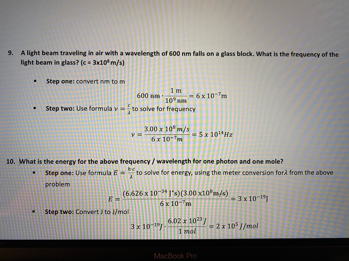 A light beam traveling in air with a wavelength of 600 nm falls on a glass block. What is the frequency of the
light beam in glass? (c = 3x108 m/s)
9.
Step one: convert nm tom
1 m
= 6 x 10-7m
600 nm :
109 nm
Step two: Use formula v =
to solve for frequency
3.00 x 108 m/s
v =
= 5 x 1014HZ
6 x 10-7m
10. What is the energy for the above frequency / wavelength for one photon and one mole?
Step one: Use formula E =
h•c
to solve for energy, using the meter conversion forl from the above
problem
(6.626 x 10-34 J*s)(3.00 x10®m/s)
E =
= 3 x 10-19.
6 x 10-7m
Step two: Convert J to J/mol
6.02 x 1023J
3 x 10-19J ·
= 2 x 105 J/mol
1 mol
MacBook Pro
