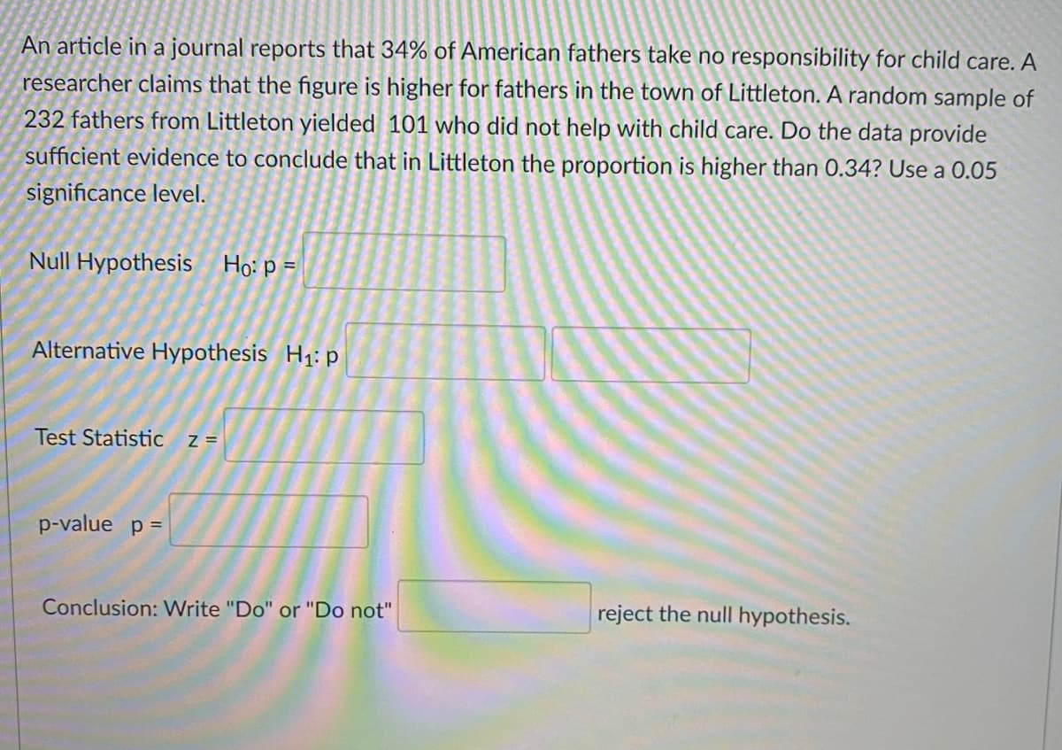 An article in a journal reports that 34% of American fathers take no responsibility for child care. A
researcher claims that the figure is higher for fathers in the town of Littleton. A random sample of
232 fathers from Littleton yielded 101 who did not help with child care. Do the data provide
sufficient evidence to conclude that in Littleton the proportion is higher than 0.34? Use a 0.05
significance level.
Null Hypothesis Ho: p =
Alternative Hypothesis H1: p
Test Statistic
Z =
p-value p =
Conclusion: Write "Do" or "Do not"
reject the null hypothesis.
