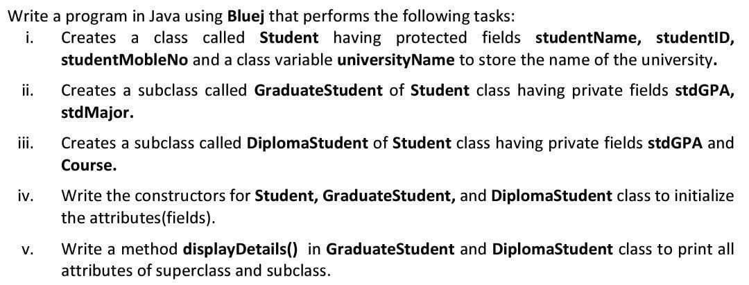 Write a program in Java using Bluej that performs the following tasks:
Creates a class called Student having protected fields studentName, studentID,
studentMobleNo and a class variable universityName to store the name of the university.
i.
Creates a subclass called GraduateStudent of Student class having private fields stdGPA,
stdMajor.
ii.
i.
Creates a subclass called DiplomaStudent of Student class having private fields stdGPA and
Course.
Write the constructors for Student, GraduateStudent, and DiplomaStudent class to initialize
the attributes(fields).
iv.
Write a method displayDetails() in GraduateStudent and DiplomaStudent class to print all
attributes of superclass and subclass.
V.
