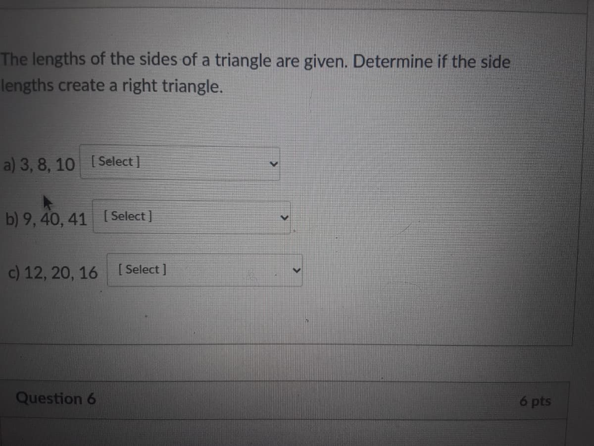 The lengths of the sides of a triangle are given. Determine if the side
lengths create a right triangle.
a) 3, 8, 10 [Select ]
b) 9, 40, 41 ( Select ]
c) 12, 20, 16 [Select ]
Question 6
6 pts
