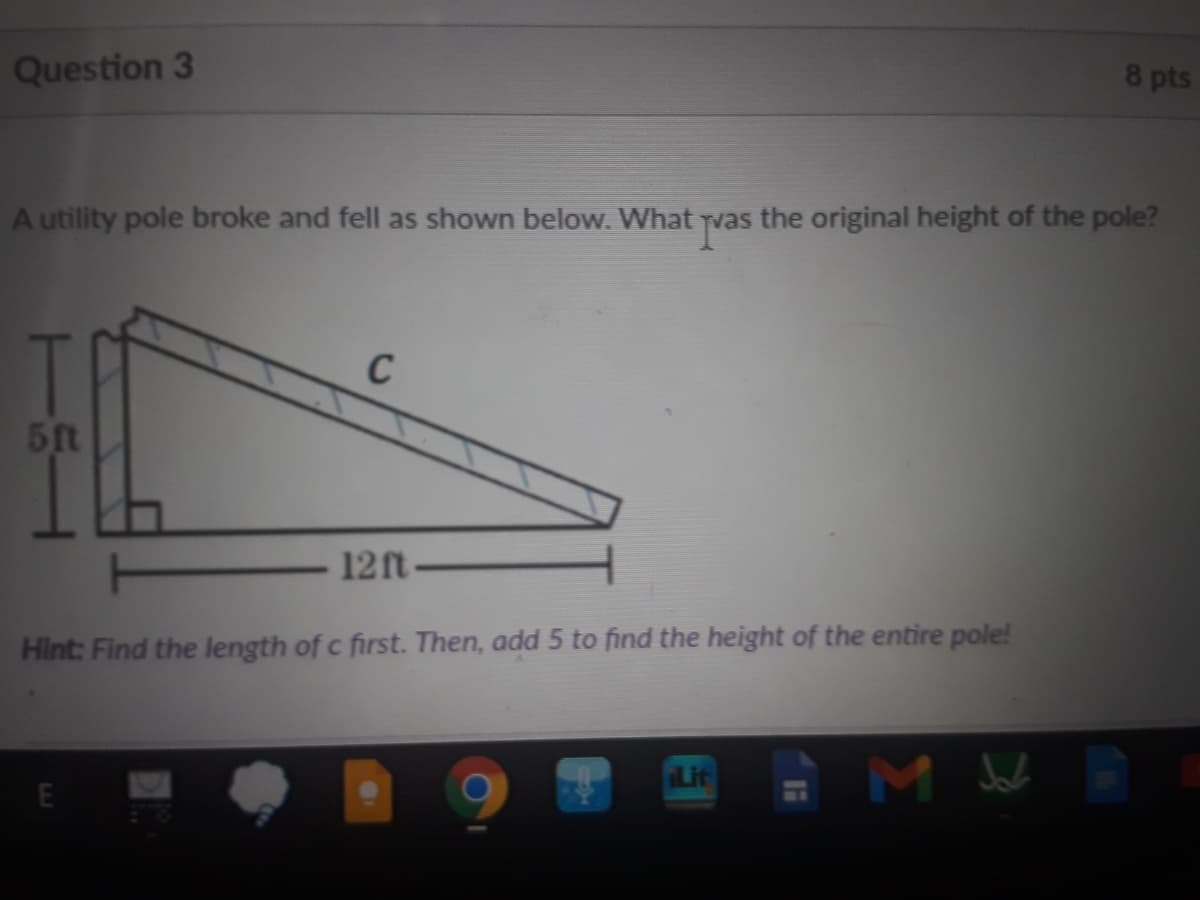 Question 3
8 pts
A utility pole broke and fell as shown below. What
the original height of the pole?
C
51t
12ft
Hint: Find the length of c first. Then, add 5 to find the height of the entire pole!
Lit
E
