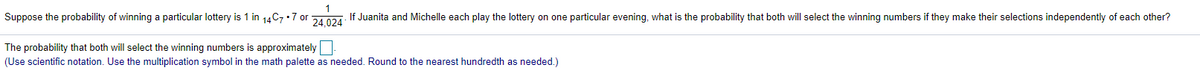 Suppose the probability of winning a particular lottery is 1 in 14C7 •7 or 21.024: If Juanita and Michelle each play the lottery on one particular evening, what is the probability that both will select the winning numbers if they make their selections independently of each other?
The probability that both will select the winning numbers is approximately
(Use scientific notation. Use the multiplication symbol in the math palette as needed. Round to the nearest hundredth as needed.)
