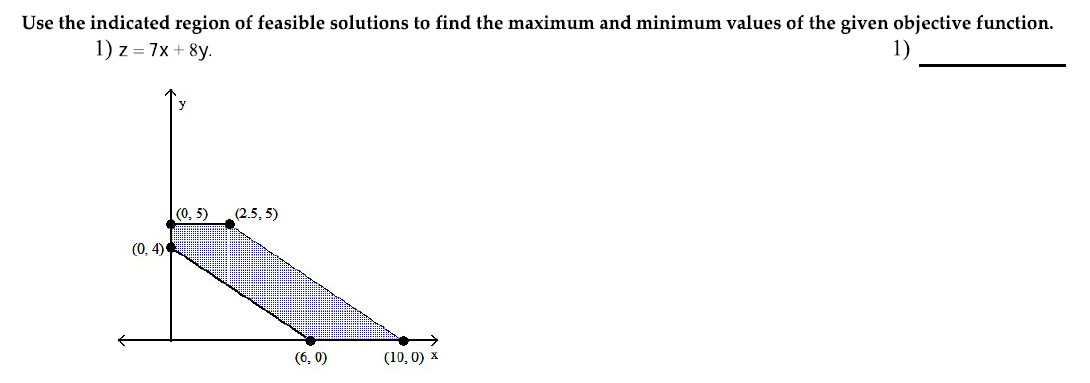 Use the indicated region of feasible solutions to find the maximum and minimum values of the given objective function.
1) z = 7x + 8y.
1)
y
(0, 5)
(2.5, 5)
(0, 4)
(6, 0)
(10, 0) x
