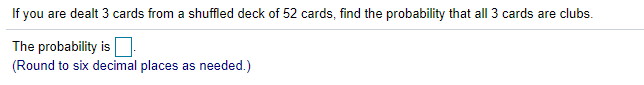 If you are dealt 3 cards from a shuffled deck of 52 cards, find the probability that all 3 cards are clubs.
The probability is:
(Round to six decimal places as needed.)
