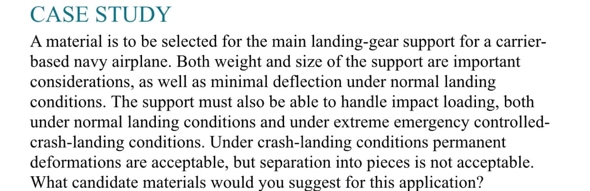 CASE STUDY
A material is to be selected for the main landing-gear support for a carrier-
based navy airplane. Both weight and size of the support are important
considerations, as well as minimal deflection under normal landing
conditions. The support must also be able to handle impact loading, both
under normal landing conditions and under extreme emergency controlled-
crash-landing conditions. Under crash-landing conditions permanent
deformations are acceptable, but separation into pieces is not acceptable.
What candidate materials would you suggest for this application?
