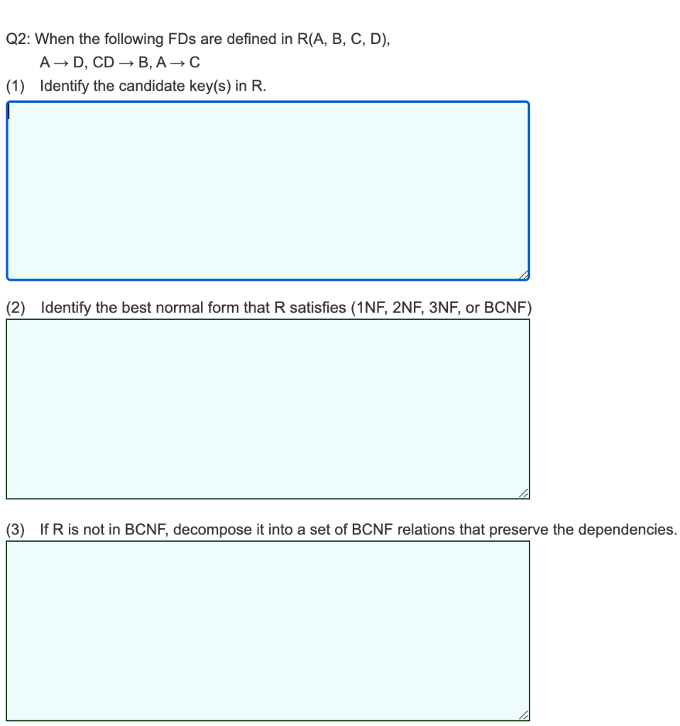 Q2: When the following FDs are defined in R(A, B, C, D),
А — D, CD — В, А —— С
(1) Identify the candidate key(s) in R.
(2) Identify the best normal form that R satisfies (1NF, 2NF, 3NF, or BCNF)
(3) If R is not in BCNF, decompose it into a set of BCNF relations that preserve the dependencies.
