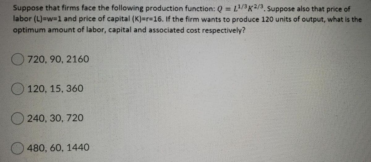 Suppose that firms face the following production function: Q = L1/3³K²/3. Suppose also that price of
labor (L)=w31 and price of capital (K)=r=16. If the firm wants to produce 120 units of output, what is the
optimum amount of labor, capital and associated cost respectively?
720, 90, 216O
O120, 15, 360
240, 30, 720
480, 60, 1440
