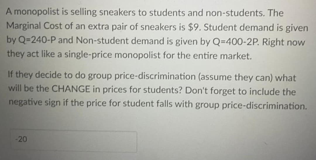 A monopolist is selling sneakers to students and non-students. The
Marginal Cost of an extra pair of sneakers is $9. Student demand is given
by Q=240-P and Non-student demand is given by Q=400-2P. Right now
they act like a single-price monopolist for the entire market.
If they decide to do group price-discrimination (assume they can) what
will be the CHANGE in prices for students? Don't forget to include the
negative sign if the price for student falls with group price-discrimination.
-20
