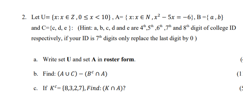 2. Let U= {x: x € Z ,0 < x < 10} , A= { x: x € N ,x² – 5x = -6}, B ={ a , b}
|
and C={c, d, e }: (Hint: a, b, c, d and e are 4t",5th ,6h ,7th and 8th digit of college ID
respectively, if your ID is 7" digits only replace the last digit by 0 )
a. Write set U and set A in roster form.
(-
b. Find: (A U C) – (B° n A)
(1)
c. If KC= {8,3,2,7}, Find: (K n A)?
(5
