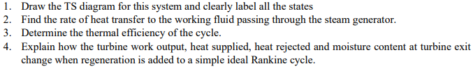 1. Draw the TS diagram for this system and clearly label all the states
2. Find the rate of heat transfer to the working fluid passing through the steam generator.
3. Determine the thermal efficiency of the cycle.
4. Explain how the turbine work output, heat supplied, heat rejected and moisture content at turbine exit
change when regeneration is added to a simple ideal Rankine cycle.
