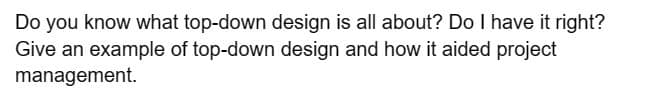 Do you know what top-down design is all about? Do I have it right?
Give an example of top-down design and how it aided project
management.