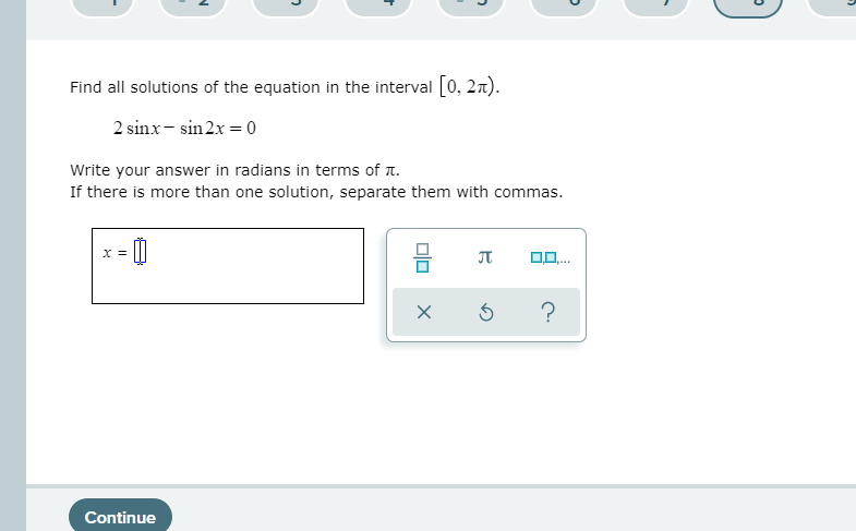 Find all solutions of the equation in the interval [0, 2n).
2 sinx- sin 2x = 0
Write your answer in radians in terms of T.
If there is more than one solution, separate them with commas.
믐
x =
JT
Continue
