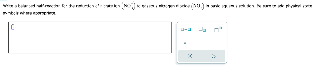 (NO3)
to gaseous nitrogen dioxide (NO2) in basic aqueous solution. Be sure to add physical state
Write a balanced half-reaction for the reduction of nitrate ion
symbols where appropriate.
日
ローロ
е
×