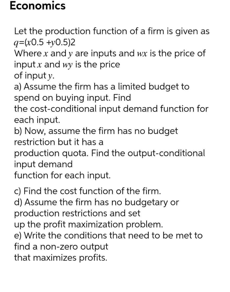 Economics
Let the production function of a firm is given as
q=(x0.5 +y0.5)2
Where x and y are inputs and wx is the price of
inputx and wy is the price
of input y.
a) Assume the firm has a limited budget to
spend on buying input. Find
the cost-conditional input demand function for
each input.
b) Now, assume the firm has no budget
restriction but it has a
production quota. Find the output-conditional
input demand
function for each input.
c) Find the cost function of the firm.
d) Assume the firm has no budgetary or
production restrictions and set
up the profit maximization problem.
e) Write the conditions that need to be met to
find a non-zero output
that maximizes profits.
