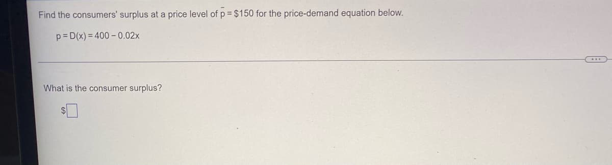 **Consumer Surplus Calculation Example**

This example demonstrates how to find the consumer surplus at a specific price level, utilizing a given price-demand equation. Consider the following problem:

---

**Problem Statement:**

Find the consumers' surplus at a price level of \( p = $150 \) for the price-demand equation below:

\[ p = D(x) = 400 - 0.02x \]

**Question:**

What is the consumer surplus?

\[ \$ \_\_\_\_\_\_ \]

---

**Solution:**

To calculate the consumer surplus, follow these steps:

1. **Set up the equation** to find the quantity demanded (\( x \)) at the price level \( p = $150 \).

\[ 150 = 400 - 0.02x \]

2. **Solve for \( x \):**

   \[
   150 = 400 - 0.02x
   \]

   \[
   0.02x = 400 - 150
   \]

   \[
   0.02x = 250
   \]

   \[
   x = \frac{250}{0.02}
   \]

   \[
   x = 12500
   \]

3. **Find the maximum price consumers are willing to pay:** This is the price at \( x = 0 \):

   \[
   p = 400 - 0.02(0) = 400
   \]

4. **Integrate the demand function** from 0 to 12500 to find the total willingness to pay:

   \[
   \int_{0}^{12500} (400 - 0.02x) \, dx
   \]

5. **Calculate the integral** to determine the area under the demand curve:

   \[
   \int_{0}^{12500} 400 \, dx - \int_{0}^{12500} 0.02x \, dx
   \]

   \[
   = 400x \bigg|_0^{12500} - 0.02 \cdot \frac{x^2}{2} \bigg|_0^{12500}
   \]

   \[
   = 400(12500) - 0.02 \cdot \frac{(12500)^2}{2}
   \]

   \[
   = 5000000 - 