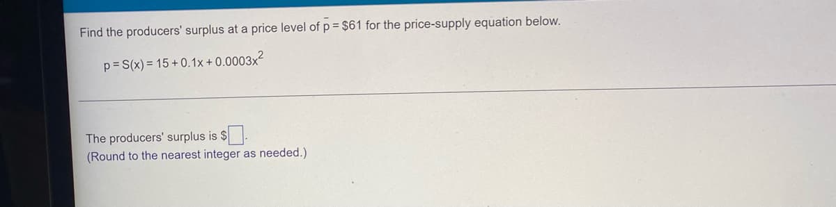 **Finding the Producer's Surplus**

**Objective:** Determine the producers' surplus at a price level of \( \bar{p} = \$61 \) for the given price-supply equation.

Given price-supply equation:
\[ p = S(x) = 15 + 0.1x + 0.0003x^2 \]

1. **Understanding the problem:**
   - We need to find the producer's surplus, which is the difference between what producers are willing to accept for selling their product versus what they actually receive.
   - **Producer's Surplus Formula:** 
     \[ \text{Producer Surplus (PS)} = \int_0^{x*} S(x) \, dx - x* \cdot \bar{p} \]
     Where \( x* \) is the quantity supplied when the price \( \bar{p} = \$61 \).

2. **Solve for \( x* \) when \( \bar{p} = \$61 \):**
   - Substitute \(\bar{p} = 61\) into the price-supply equation:
     \[ 61 = 15 + 0.1x + 0.0003x^2 \]
   - Solve for \( x \):
     \[ 46 = 0.1x + 0.0003x^2 \]
     \[ 0.0003x^2 + 0.1x - 46 = 0 \]

3. **Calculate the definite integral of the supply function \( S(x) \) from 0 to \( x* \)**:
   - Find the antiderivative \( \int S(x) \, dx \):
      \[ \int (15 + 0.1x + 0.0003x^2) \, dx = 15x + 0.05x^2 + 0.0001x^3 \]
   - Evaluate this antiderivative from 0 to \( x* \).

4. **Compute the producer's surplus**:
   - Substitute the values obtained from the definite integral and product of \( x* \) and \( \bar{p} \) into the producer surplus formula to find the final value, and round to the nearest integer as needed.

**Please Note:** The detailed calculations for solving the quadratic equation and evaluating the integral are essential steps but are omitted