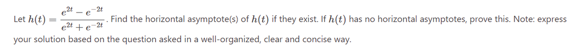 e2t
- e
Let h(t)
Find the horizontal asymptote(s) of h(t) if they exist. If h(t) has no horizontal asymptotes, prove this. Note: express
e2t + e -2t
your solution based on the question asked in a well-organized, clear and concise way.
=
-2t