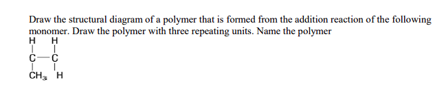 Draw the structural diagram of a polymer that is formed from the addition reaction of the following
monomer. Draw the polymer with three repeating units. Name the polymer
H
H
II
C-C
I
CH
I
H