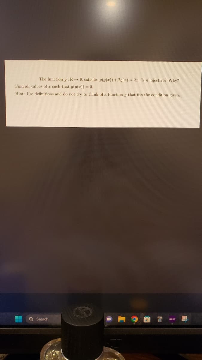 The function 9 : RR satisfies g(g(x))+2g(x) = 2x. Is g injective? Why?
Find all values of r such that g(g(r)) = 0.
Hint: Use definitions and do not try to
Q Search
think of a function g that fits the condition given.
A
NEXT
BY