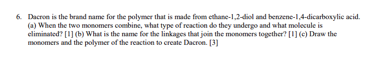 6. Dacron is the brand name for the polymer that is made from ethane-1,2-diol and benzene-1,4-dicarboxylic acid.
(a) When the two monomers combine, what type of reaction do they undergo and what molecule is
eliminated? [1] (b) What is the name for the linkages that join the monomers together? [1] (c) Draw the
monomers and the polymer of the reaction to create Dacron. [3]