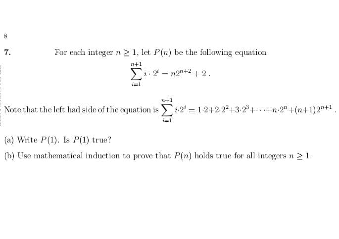 8
7.
For each integern2 1, let P(n) be the following equation
n+1
Si 2 = n2"+2+2.
i=1
71+1
Note that the left had side of the equation is
i:2 = 1-2+2-22+3-2°+ +n-2" +(n+1)2"+1
.3B
(a) Write P(1). Is P(1) true?
(b) Use mathematical induction to prove that P(n) holds true for all integers n > 1.
