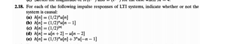 2.18. For each of the following impulse responses of LTI systems, indicate whether or not the
system is causal:
(a) h[n] = (1/2)"u[n]
(b) h[n] = (1/2)"u[n – 1]
(c) h[n] = (1/2)ni
(d) h[n] = u[n+2] – u[n – 2]
(e) h[n] = (1/3)"u[n] + 3"u[¬n – 1]
