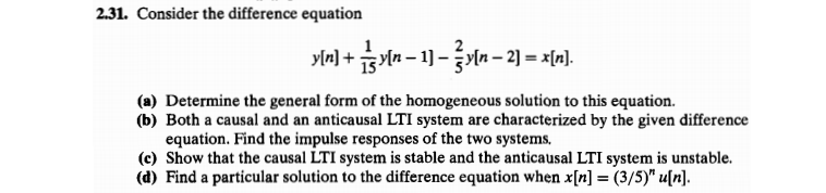 2.31. Consider the difference equation
y[r] + s Yln – 1] – yln – 2) = x[r].
(a) Determine the general form of the homogeneous solution to this equation.
(b) Both a causal and an anticausal LTI system are characterized by the given difference
equation. Find the impulse responses of the two systems.
(c) Show that the causal LTI system is stable and the anticausal LTI system is unstable.
(d) Find a particular solution to the difference equation when x[n] = (3/5)" u[n].
