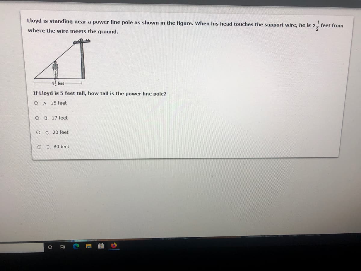 Lloyd is standing near a power line pole as shown in the figure. When his head touches the support wire, he is 2 feet from
where the wire meets the ground.
8 feet
If Lloyd is 5 feet tall, how tall is the power line pole?
O A. 15 feet
O B. 17 feet
O C. 20 feet
O D. 80 feet
