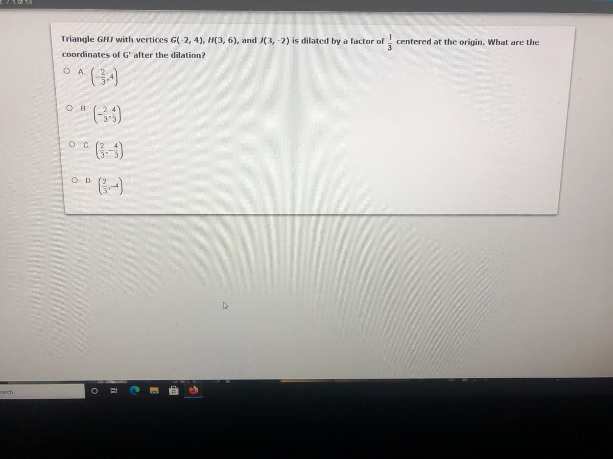 Triangle GHJ with vertices G(-2, 4), H(3, 6), and J(3, -2) is dilated by a factor of
centered at the origin. What are the
coordinates of G' after the dilation?
O A
O B.
O .
earch
