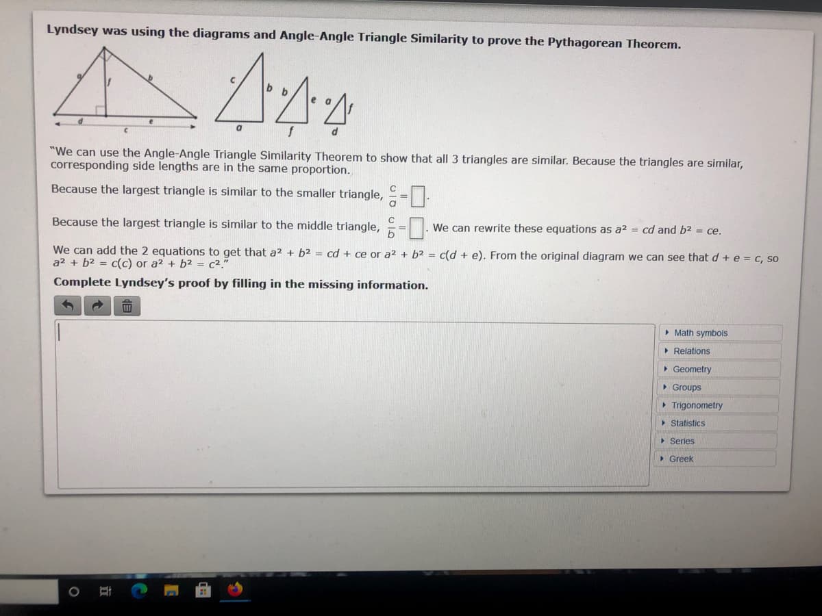 Lyndsey was using the diagrams and Angle-Angle Triangle Similarity to prove the Pythagorean Theorem.
"We can use the Angle-Angle Triangle Similarity Theorem to show that all 3 triangles are similar. Because the triangles are similar,
corresponding side lengths are in the same proportion.
Because the largest triangle is similar to the smaller triangle, =.
a
Because the largest triangle is similar to the middle triangle, =.
We can rewrite these equations as a? = cd and b2 = ce.
We can add the 2 equations to get that a2 + b2 = cd + ce or a? + b2 = c(d + e). From the original diagram we can see that d + e = c, so
a² + b2 = c(c) or a2 + b2 = c²."
Complete Lyndsey's proof by filling in the missing information.
• Math symbols
• Relations
• Geometry
• Groups
• Trigonometry
> Statistics
• Series
• Greek
立
